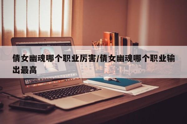 倩女幽魂哪个职业厉害/倩女幽魂哪个职业输出最高