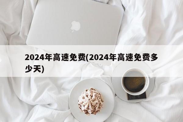 2024年高速免费(2024年高速免费多少天)