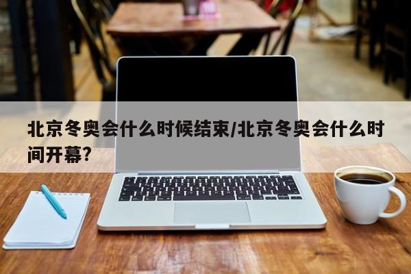 北京冬奥会什么时候结束/北京冬奥会什么时间开幕?
