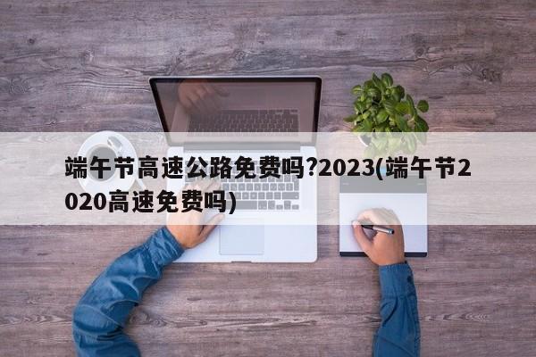 端午节高速公路免费吗?2023(端午节2020高速免费吗)