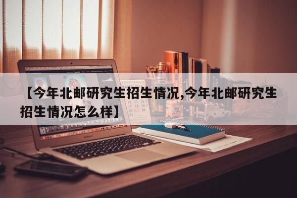 【今年北邮研究生招生情况,今年北邮研究生招生情况怎么样】