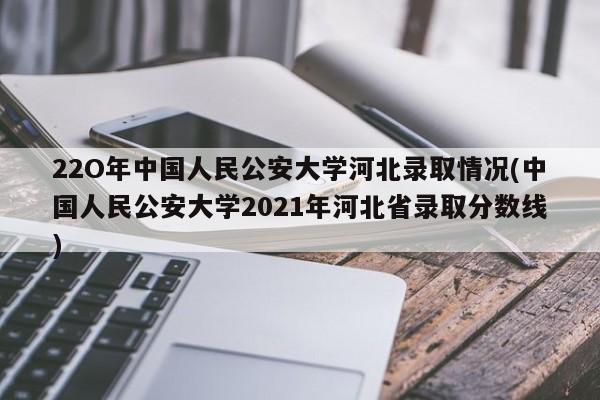 22O年中国人民公安大学河北录取情况(中国人民公安大学2021年河北省录取分数线)