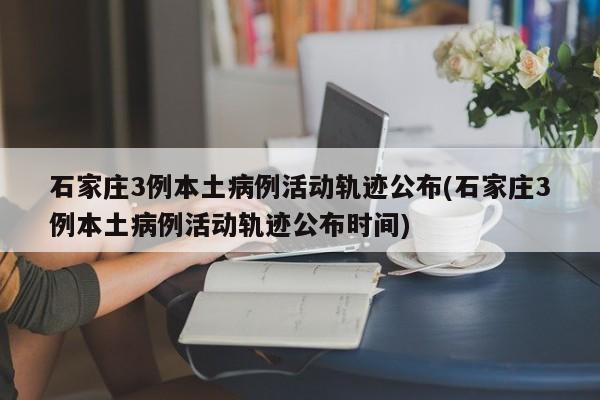 石家庄3例本土病例活动轨迹公布(石家庄3例本土病例活动轨迹公布时间)