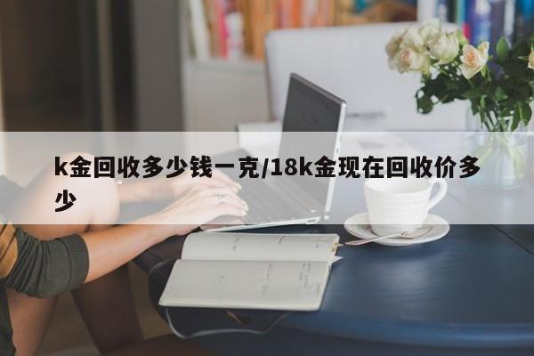 k金回收多少钱一克/18k金现在回收价多少
