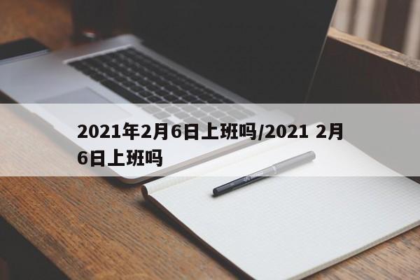 2021年2月6日上班吗/2021 2月6日上班吗