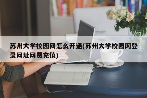 苏州大学校园网怎么开通(苏州大学校园网登录网址网费充值)