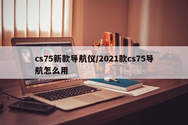 cs75新款导航仪/2021款cs75导航怎么用