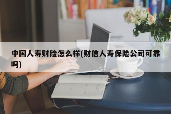 中国人寿财险怎么样(财信人寿保险公司可靠吗)