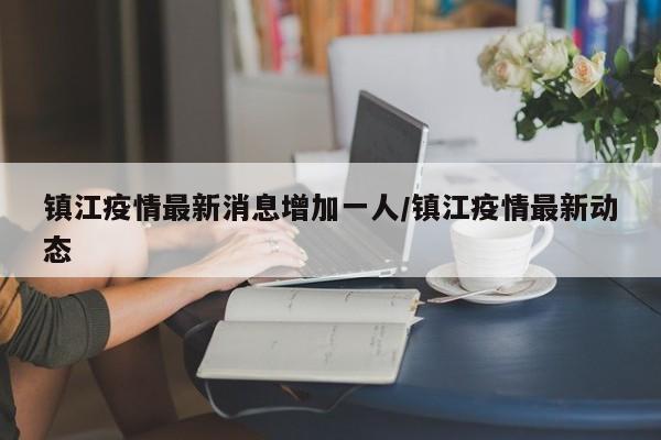 镇江疫情最新消息增加一人/镇江疫情最新动态