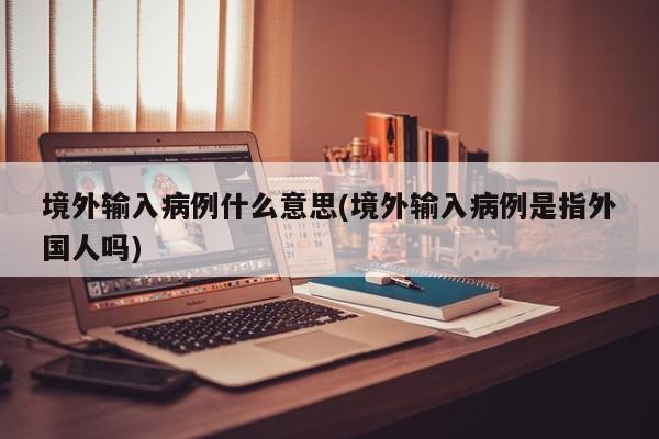 境外输入病例什么意思(境外输入病例是指外国人吗)