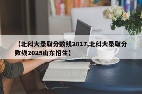 【北科大录取分数线2017,北科大录取分数线2025山东招生】