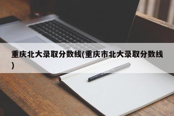 重庆北大录取分数线(重庆市北大录取分数线)