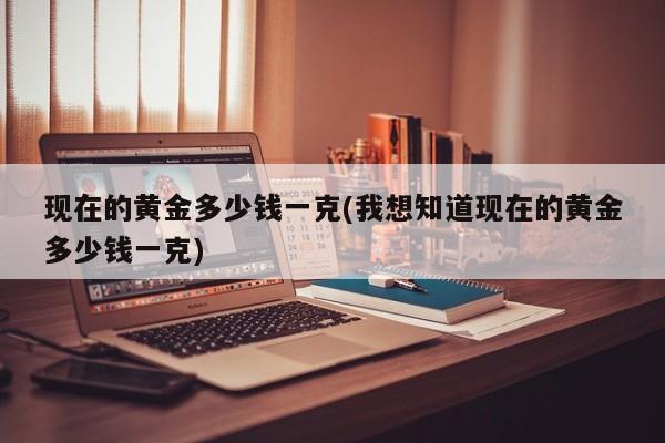 现在的黄金多少钱一克(我想知道现在的黄金多少钱一克)