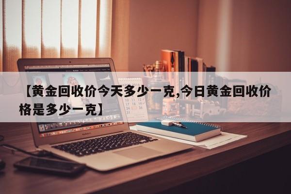 【黄金回收价今天多少一克,今日黄金回收价格是多少一克】