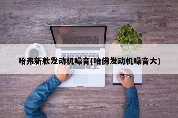 哈弗新款发动机噪音(哈佛发动机噪音大)