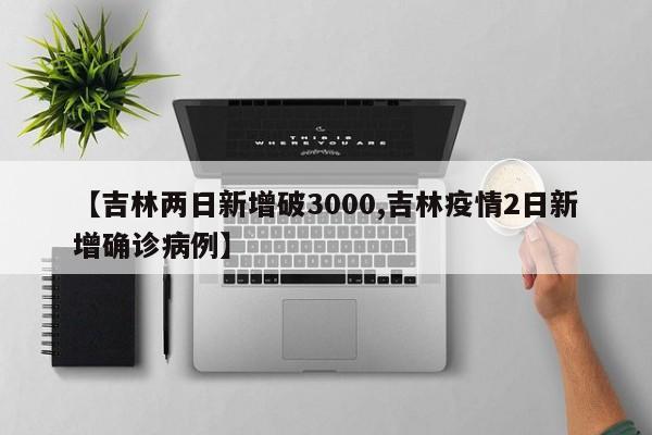 【吉林两日新增破3000,吉林疫情2日新增确诊病例】