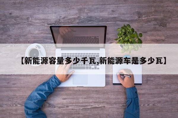 【新能源容量多少千瓦,新能源车是多少瓦】