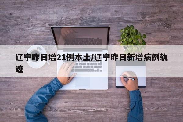 辽宁昨日增21例本土/辽宁昨日新增病例轨迹