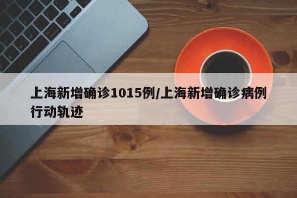 上海新增确诊1015例/上海新增确诊病例行动轨迹