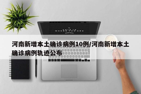 河南新增本土确诊病例10例/河南新增本土确诊病例轨迹公布
