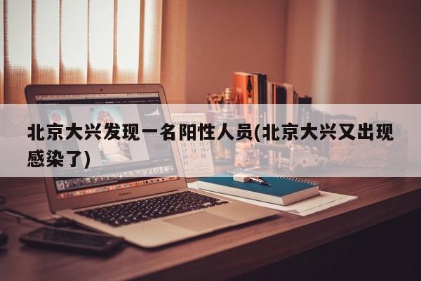 北京大兴发现一名阳性人员(北京大兴又出现感染了)