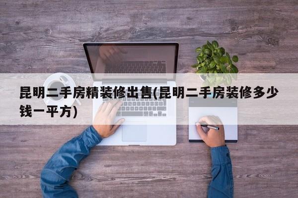 昆明二手房精装修出售(昆明二手房装修多少钱一平方)