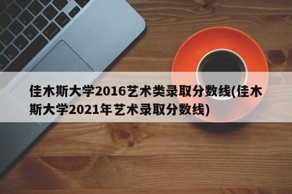 佳木斯大学2016艺术类录取分数线(佳木斯大学2021年艺术录取分数线)