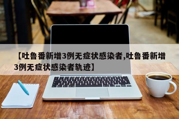 【吐鲁番新增3例无症状感染者,吐鲁番新增3例无症状感染者轨迹】