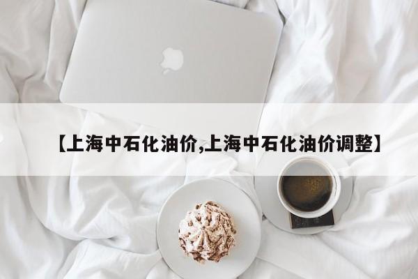 【上海中石化油价,上海中石化油价调整】