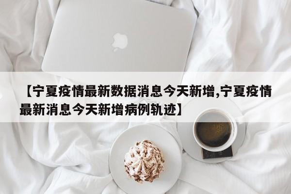【宁夏疫情最新数据消息今天新增,宁夏疫情最新消息今天新增病例轨迹】