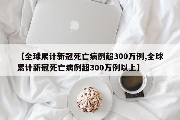 【全球累计新冠死亡病例超300万例,全球累计新冠死亡病例超300万例以上】