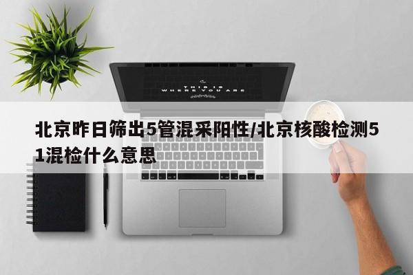 北京昨日筛出5管混采阳性/北京核酸检测51混检什么意思
