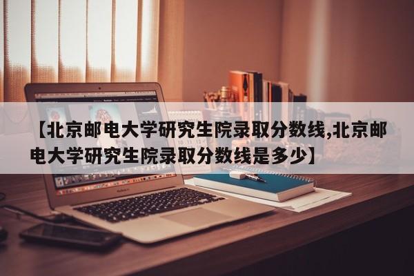 【北京邮电大学研究生院录取分数线,北京邮电大学研究生院录取分数线是多少】