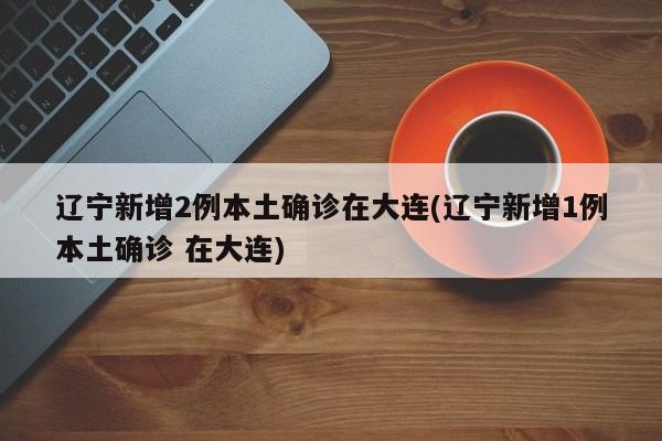辽宁新增2例本土确诊在大连(辽宁新增1例本土确诊 在大连)