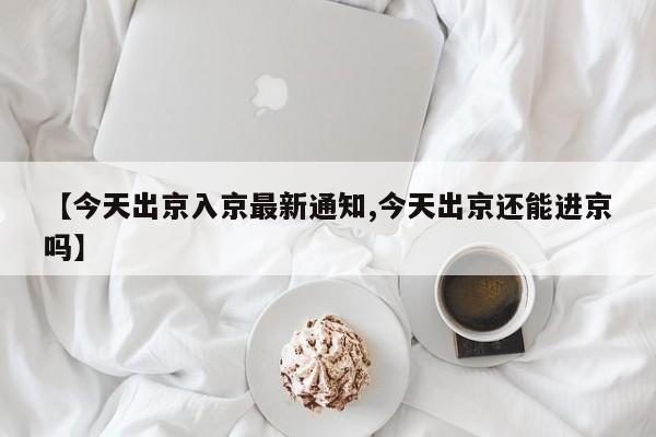 【今天出京入京最新通知,今天出京还能进京吗】