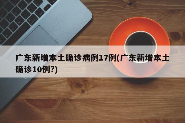 广东新增本土确诊病例17例(广东新增本土确诊10例?)