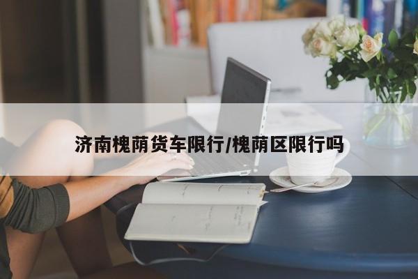 济南槐荫货车限行/槐荫区限行吗