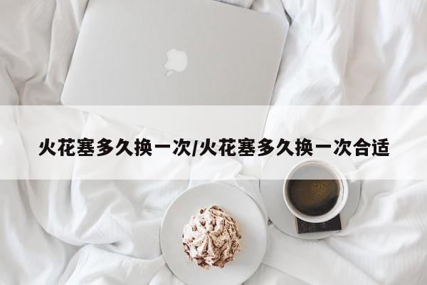 火花塞多久换一次/火花塞多久换一次合适