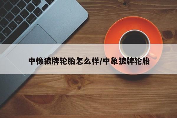 中橡狼牌轮胎怎么样/中象狼牌轮胎