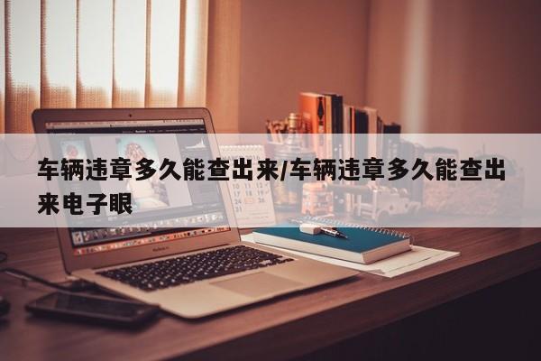 车辆违章多久能查出来/车辆违章多久能查出来电子眼