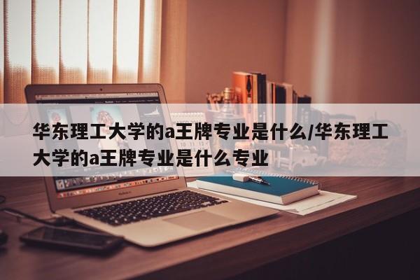华东理工大学的a王牌专业是什么/华东理工大学的a王牌专业是什么专业