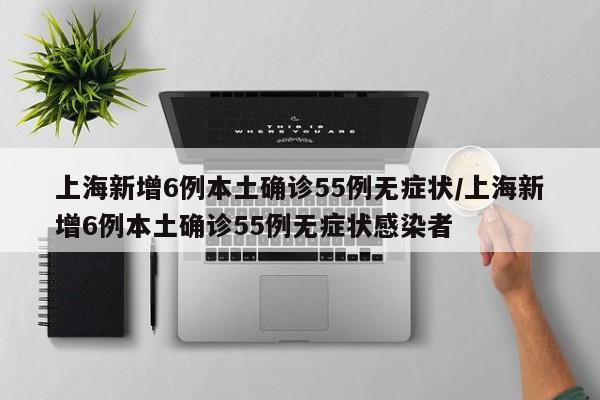 上海新增6例本土确诊55例无症状/上海新增6例本土确诊55例无症状感染者
