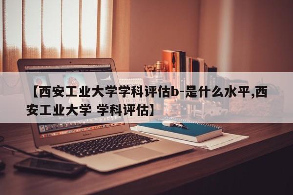 【西安工业大学学科评估b-是什么水平,西安工业大学 学科评估】