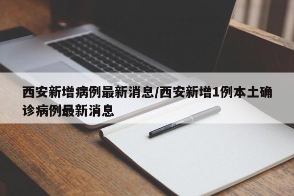 西安新增病例最新消息/西安新增1例本土确诊病例最新消息