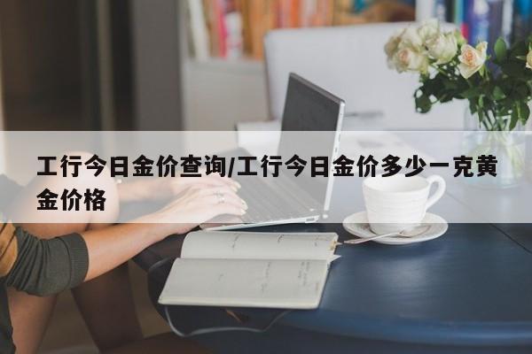 工行今日金价查询/工行今日金价多少一克黄金价格