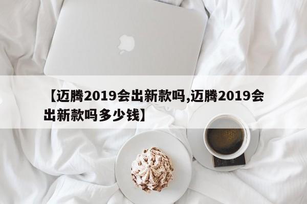 【迈腾2019会出新款吗,迈腾2019会出新款吗多少钱】