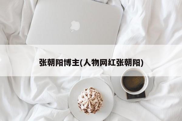 张朝阳博主(人物网红张朝阳)