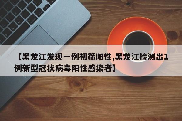 【黑龙江发现一例初筛阳性,黑龙江检测出1例新型冠状病毒阳性感染者】