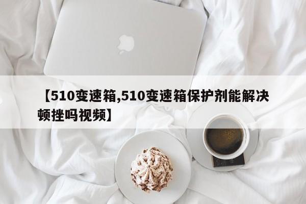 【510变速箱,510变速箱保护剂能解决顿挫吗视频】