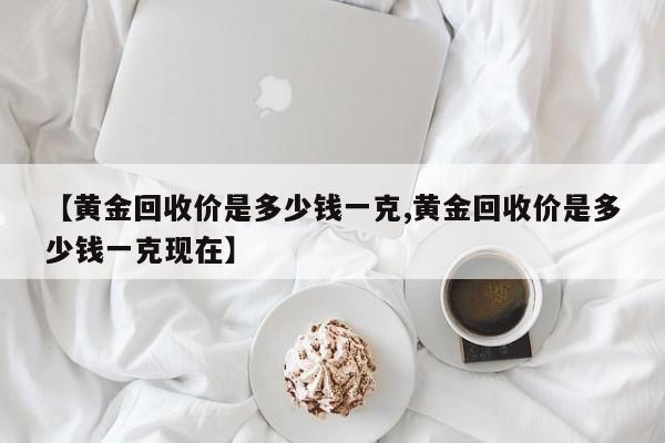 【黄金回收价是多少钱一克,黄金回收价是多少钱一克现在】